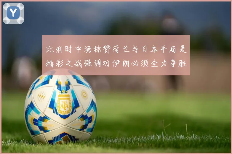 比利时中场称赞荷兰与日本平局是精彩之战强调对伊朗必须全力争胜